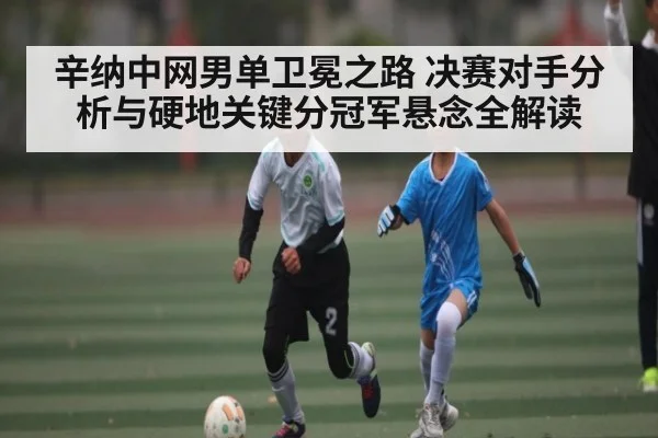 辛纳中网男单卫冕之路 决赛对手分析与硬地关键分冠军悬念全解读