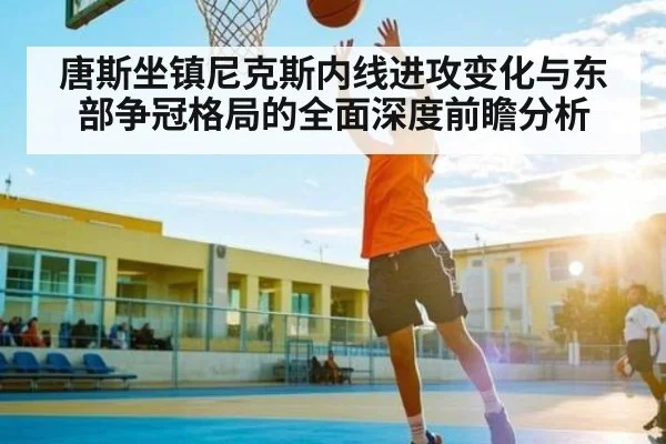 唐斯坐镇尼克斯内线进攻变化与东部争冠格局的全面深度前瞻分析