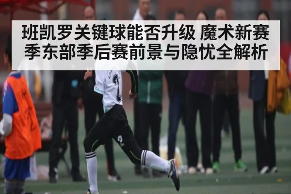 班凯罗关键球能否升级 魔术新赛季东部季后赛前景与隐忧全解析