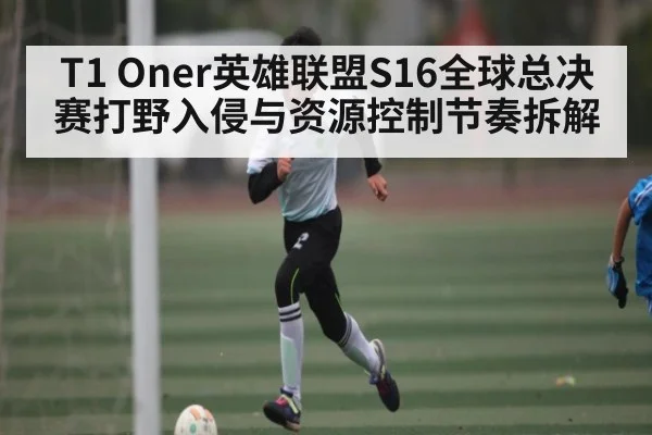 T1 Oner英雄联盟S16全球总决赛打野入侵与资源控制节奏拆解