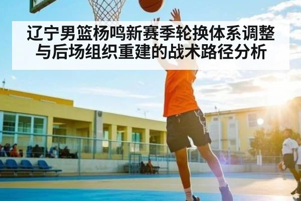 辽宁男篮杨鸣新赛季轮换体系调整与后场组织重建的战术路径分析